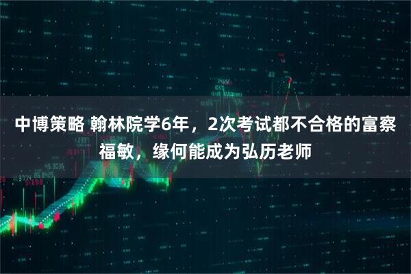 中博策略 翰林院学6年，2次考试都不合格的富察福敏，缘何能成为弘历老师