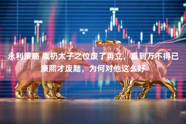 永利策略 胤礽太子之位废了再立，直到万不得已康熙才废黜，为何对他这么好