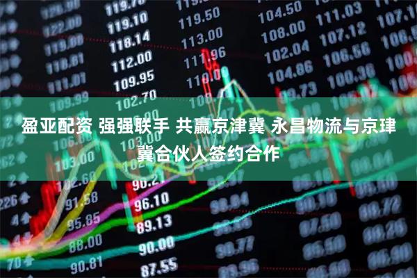 盈亚配资 强强联手 共赢京津冀 永昌物流与京珒冀合伙人签约合作