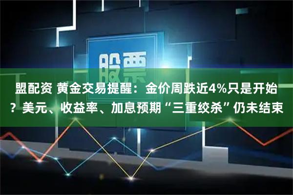 盟配资 黄金交易提醒：金价周跌近4%只是开始？美元、收益率、加息预期“三重绞杀”仍未结束