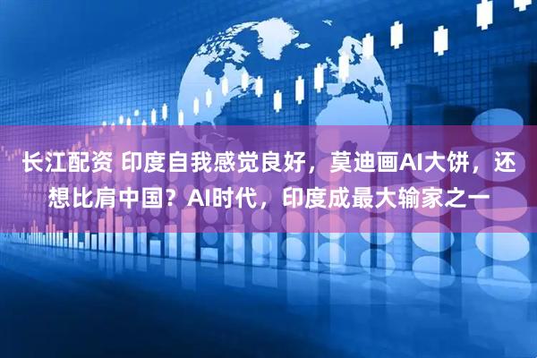 长江配资 印度自我感觉良好，莫迪画AI大饼，还想比肩中国？AI时代，印度成最大输家之一
