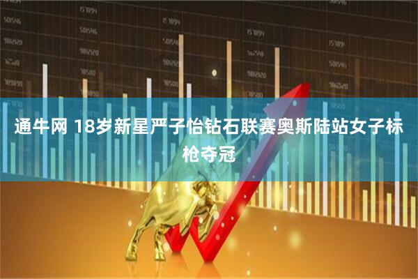 通牛网 18岁新星严子怡钻石联赛奥斯陆站女子标枪夺冠