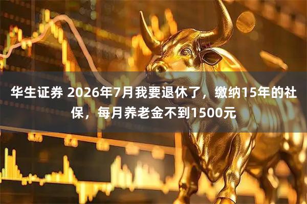 华生证券 2026年7月我要退休了，缴纳15年的社保，每月养老金不到1500元