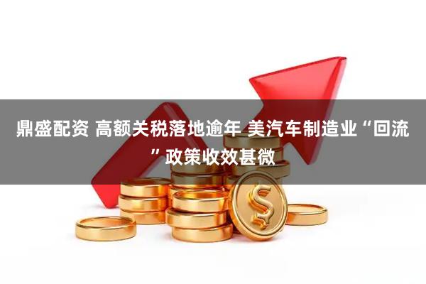 鼎盛配资 高额关税落地逾年 美汽车制造业“回流”政策收效甚微