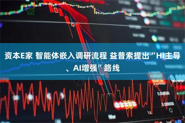 资本E家 智能体嵌入调研流程 益普索提出“HI主导、AI增强”路线