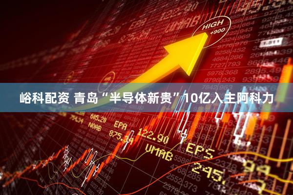峪科配资 青岛“半导体新贵”10亿入主阿科力