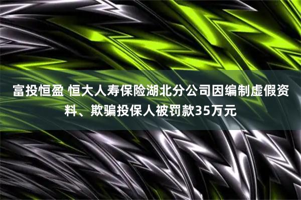 富投恒盈 恒大人寿保险湖北分公司因编制虚假资料、欺骗投保人被罚款35万元