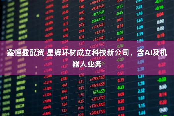 鑫恒盈配资 星辉环材成立科技新公司，含AI及机器人业务