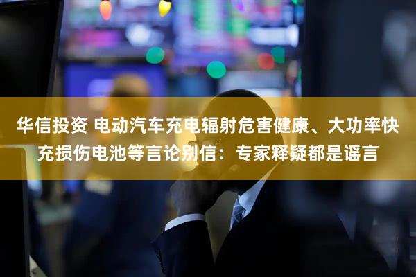 华信投资 电动汽车充电辐射危害健康、大功率快充损伤电池等言论别信：专家释疑都是谣言