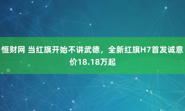 恒财网 当红旗开始不讲武德，全新红旗H7首发诚意价18.18万起